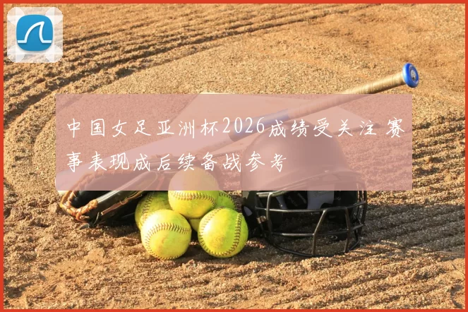 中国女足亚洲杯2026成绩受关注 赛事表现成后续备战参考