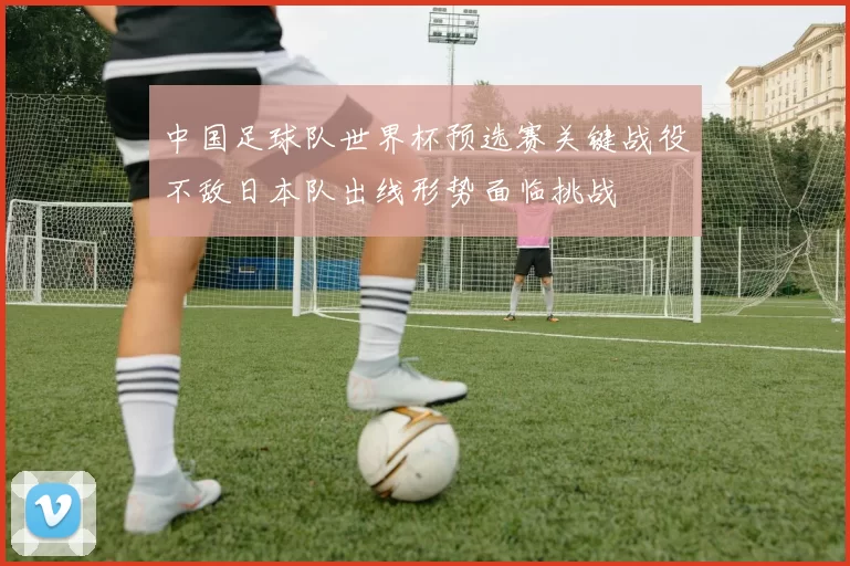 中国足球队世界杯预选赛关键战役不敌日本队出线形势面临挑战