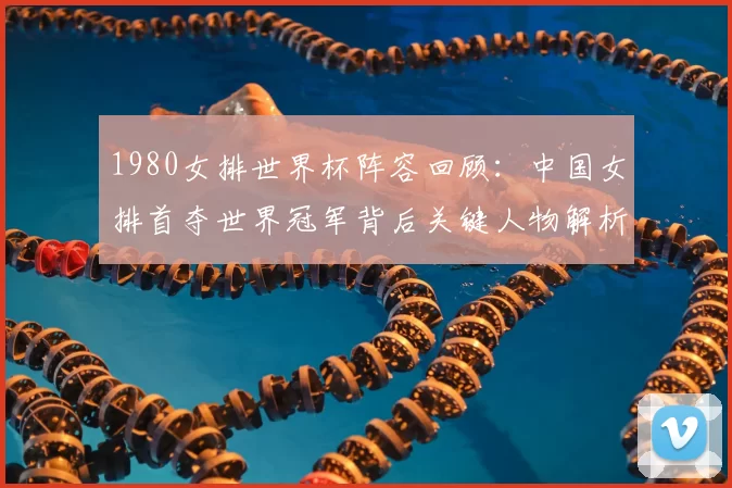 1980女排世界杯阵容回顾：中国女排首夺世界冠军背后关键人物解析