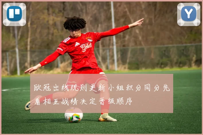 欧冠出线规则更新小组积分同分先看相互战绩决定晋级顺序