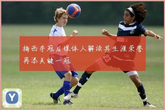 梅西夺冠后媒体人解读其生涯荣誉再添关键一冠