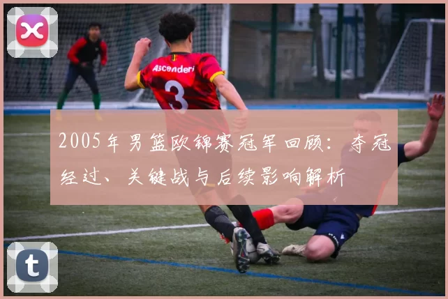 2005年男篮欧锦赛冠军回顾：夺冠经过、关键战与后续影响解析