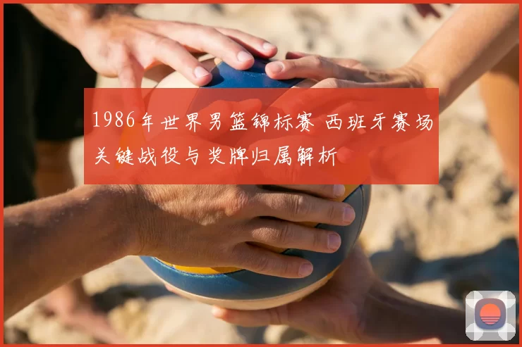 1986年世界男篮锦标赛 西班牙赛场关键战役与奖牌归属解析