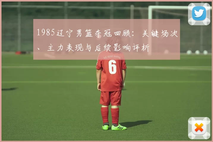 1985辽宁男篮夺冠回顾：关键场次、主力表现与后续影响评析