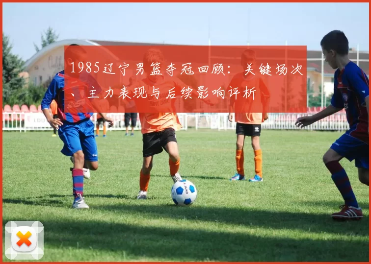 1985辽宁男篮夺冠回顾：关键场次、主力表现与后续影响评析