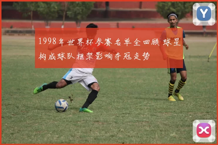 1998年世界杯参赛名单全回顾 球星构成球队框架影响夺冠走势