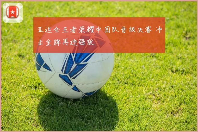 亚运会王者荣耀中国队晋级决赛 冲击金牌再迎强敌