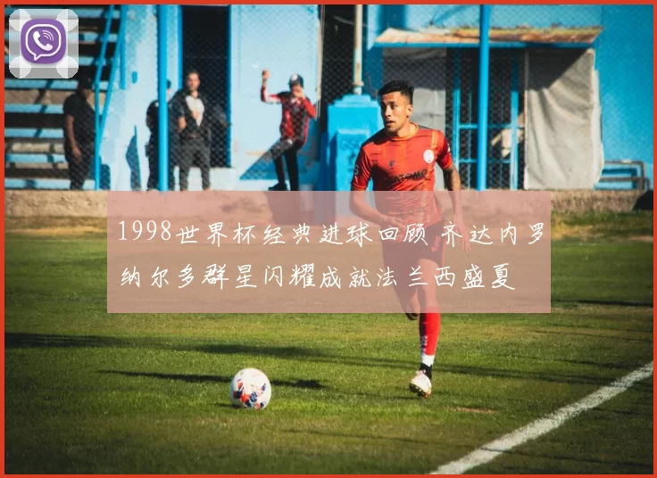 1998世界杯经典进球回顾 齐达内罗纳尔多群星闪耀成就法兰西盛夏