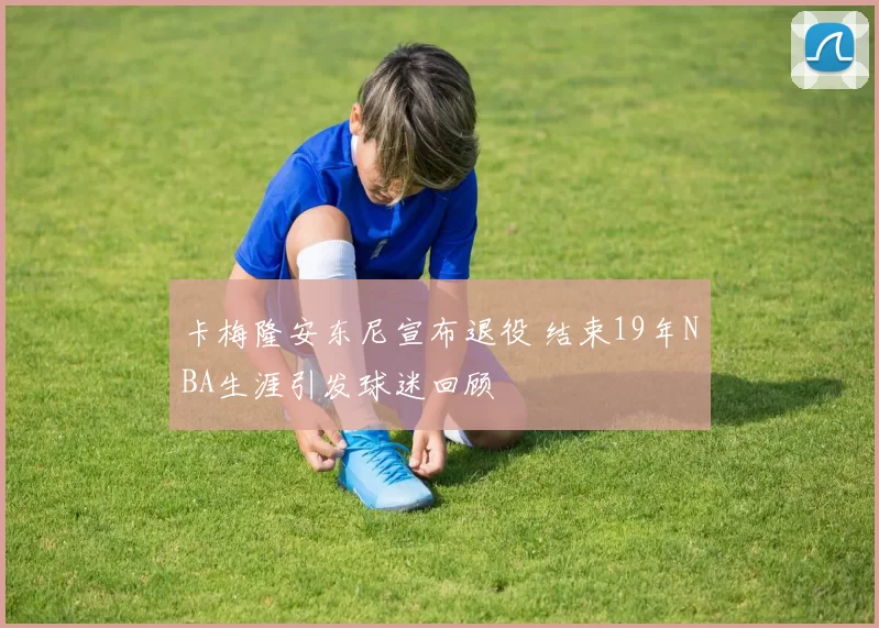 卡梅隆安东尼宣布退役 结束19年NBA生涯引发球迷回顾