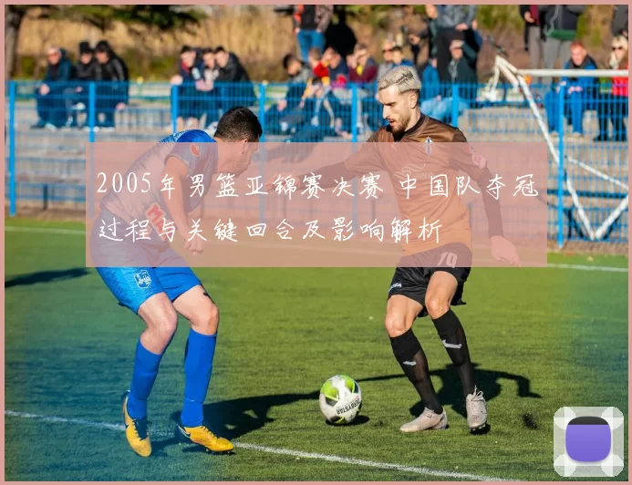 2005年男篮亚锦赛决赛 中国队夺冠过程与关键回合及影响解析