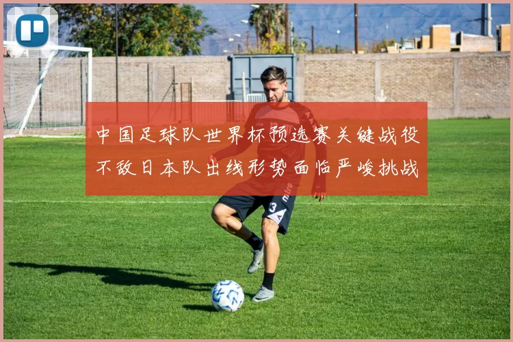 中国足球队世界杯预选赛关键战役不敌日本队出线形势面临严峻挑战
