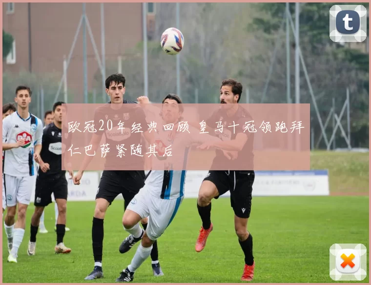 欧冠20年经典回顾 皇马十冠领跑拜仁巴萨紧随其后