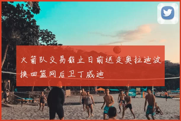 火箭队交易截止日前送走奥拉迪波换回篮网后卫丁威迪