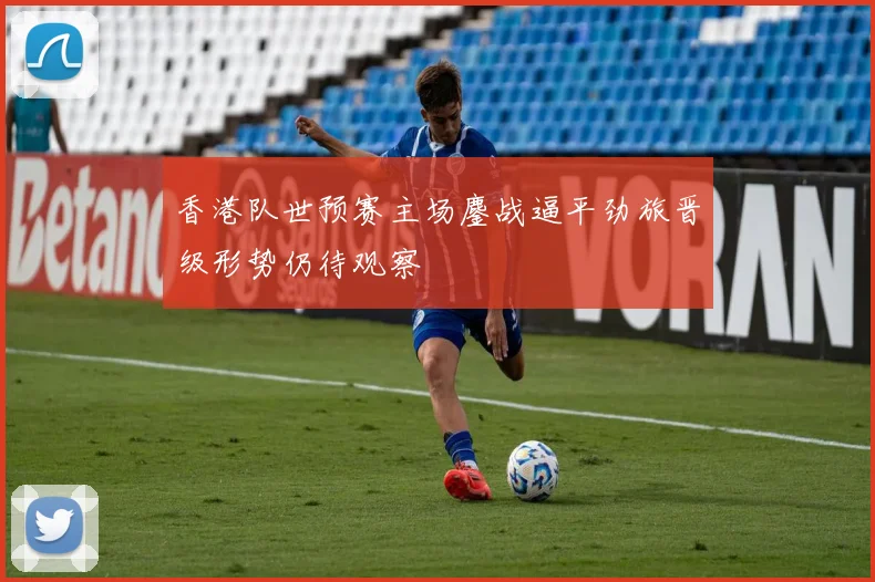 香港队世预赛主场鏖战逼平劲旅晋级形势仍待观察