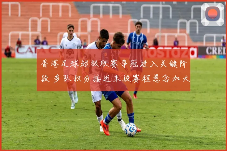香港足球超级联赛争冠进入关键阶段 多队积分接近末段赛程悬念加大