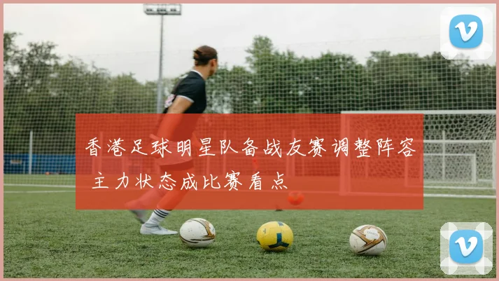 香港足球明星队备战友赛调整阵容 主力状态成比赛看点