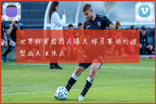 世界杯穿搭图片曝光 球员赛场外造型成关注焦点