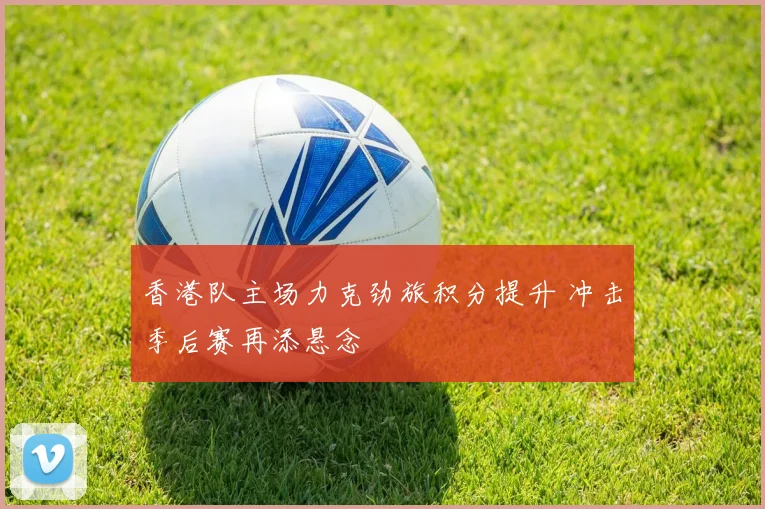 香港队主场力克劲旅积分提升 冲击季后赛再添悬念