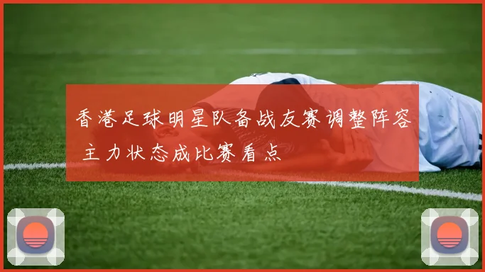 香港足球明星队备战友赛调整阵容 主力状态成比赛看点