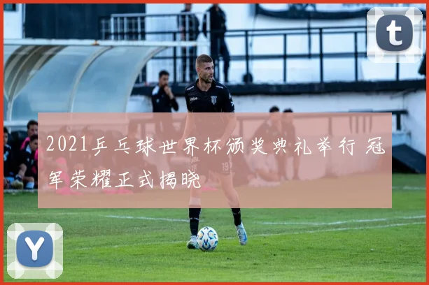 2021乒乓球世界杯颁奖典礼举行 冠军荣耀正式揭晓